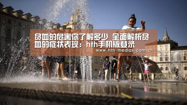贫血的危害你了解多少 全面解析贫血的症状表现:hth手机版登录(图1) 贫血的危害你了解多少 全面解析贫血的症状表现:hth手机版登录(图1)