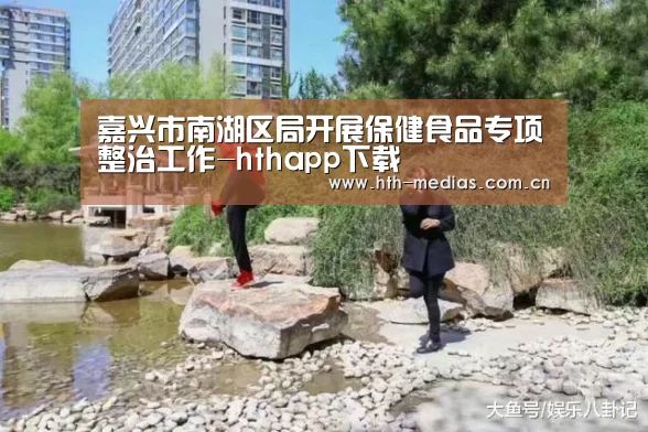 嘉兴市南湖区局开展保健食品专项整治工作-hthapp下载(图1) 嘉兴市南湖区局开展保健食品专项整治工作-hthapp下载(图1)
