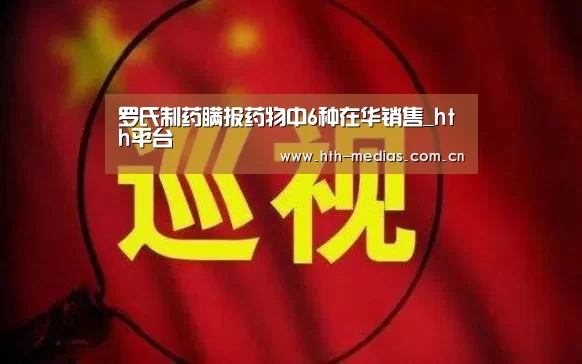 罗氏制药瞒报药物中6种在华销售_hth平台(图1) hth平台